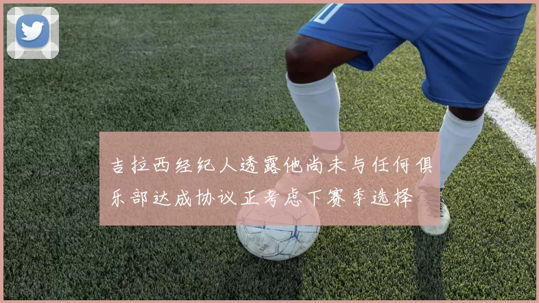 吉拉西经纪人透露他尚未与任何俱乐部达成协议正考虑下赛季选择