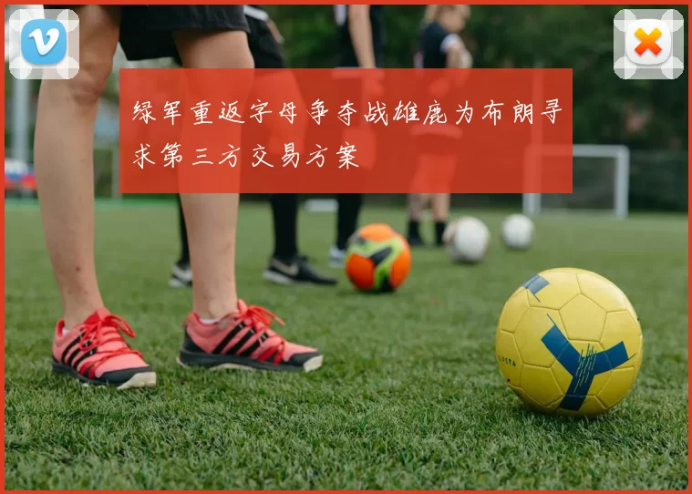 绿军重返字母争夺战雄鹿为布朗寻求第三方交易方案