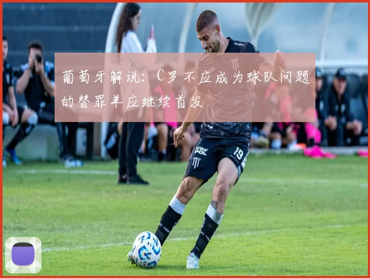 葡萄牙解说：C罗不应成为球队问题的替罪羊应继续首发