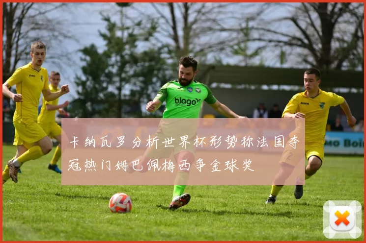 卡纳瓦罗分析世界杯形势称法国夺冠热门姆巴佩梅西争金球奖