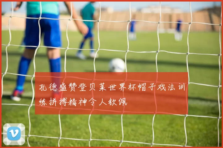 孔德盛赞登贝莱世界杯帽子戏法训练拼搏精神令人钦佩